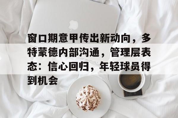 九游体育网站-包含窗口期意甲传出新动向，多特蒙德内部沟通，管理层表态：信心回归，年轻球员得到机会的词条